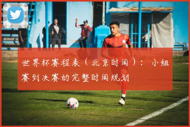 世界杯赛程表（北京时间）：小组赛到决赛的完整时间规划