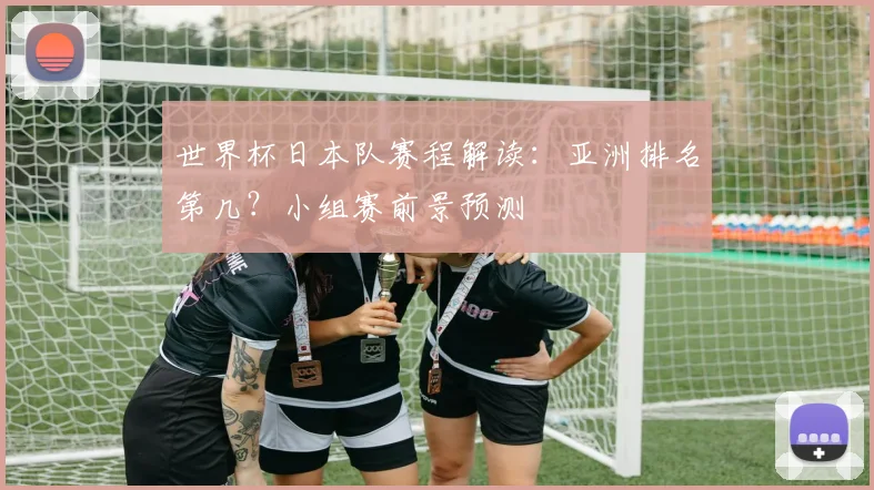 世界杯日本队赛程解读：亚洲排名第几？小组赛前景预测